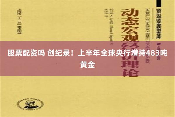 股票配资吗 创纪录！上半年全球央行增持483吨黄金