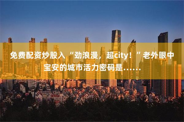 免费配资炒股入 “劲浪漫，超city！”老外眼中宝安的城市活力密码是……