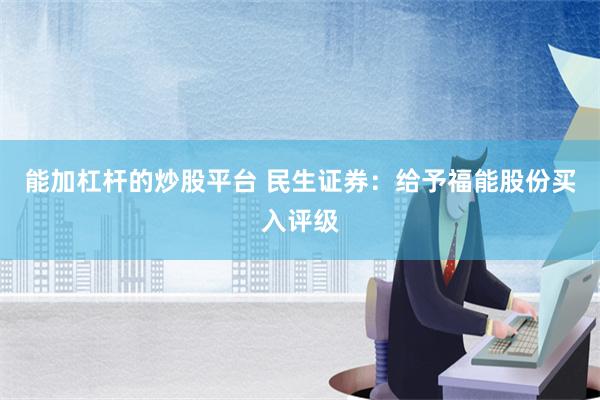 能加杠杆的炒股平台 民生证券：给予福能股份买入评级