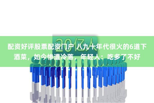 配资好评股票配资门户 八九十年代很火的6道下酒菜，如今惨遭冷落，年轻人：吃多了不好