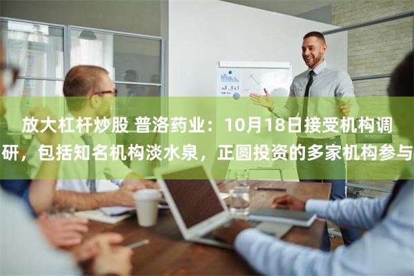 放大杠杆炒股 普洛药业：10月18日接受机构调研，包括知名机构淡水泉，正圆投资的多家机构参与