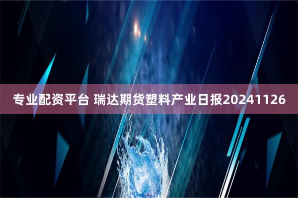 专业配资平台 瑞达期货塑料产业日报20241126