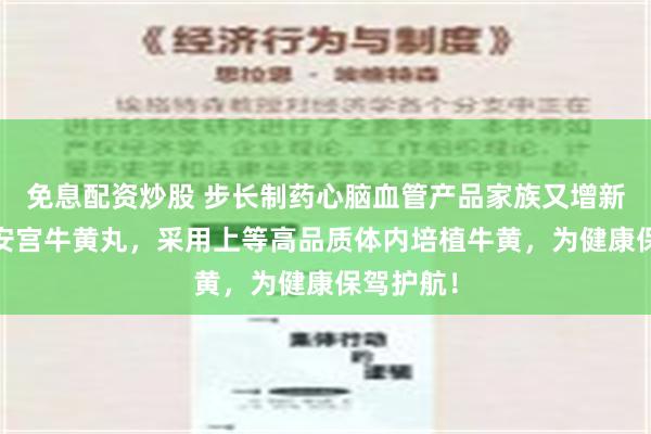 免息配资炒股 步长制药心脑血管产品家族又增新成员——安宫牛黄丸，采用上等高品质体内培植牛黄，为健康保驾护航！