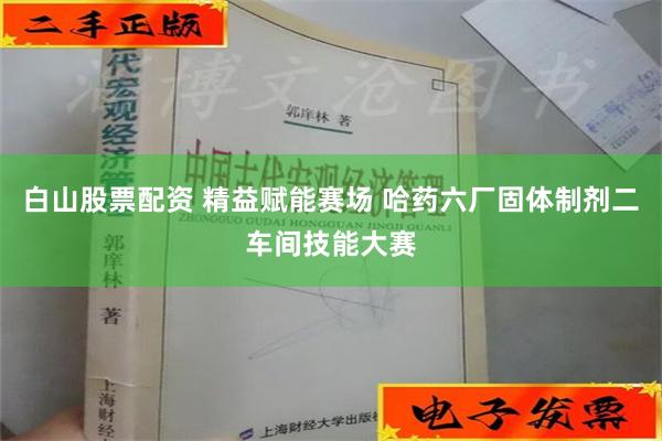 白山股票配资 精益赋能赛场 哈药六厂固体制剂二车间技能大赛