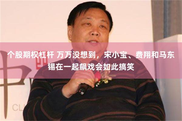 个股期权杠杆 万万没想到，宋小宝、费翔和马东锡在一起飙戏会如此搞笑