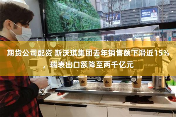 期货公司配资 斯沃琪集团去年销售额下滑近15%，瑞表出口额降至两千亿元