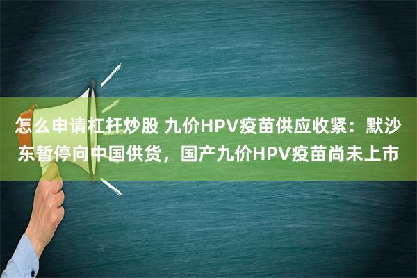 怎么申请杠杆炒股 九价HPV疫苗供应收紧：默沙东暂停向中国供货，国产九价HPV疫苗尚未上市